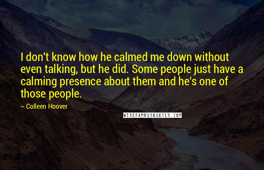 Colleen Hoover Quotes: I don't know how he calmed me down without even talking, but he did. Some people just have a calming presence about them and he's one of those people.