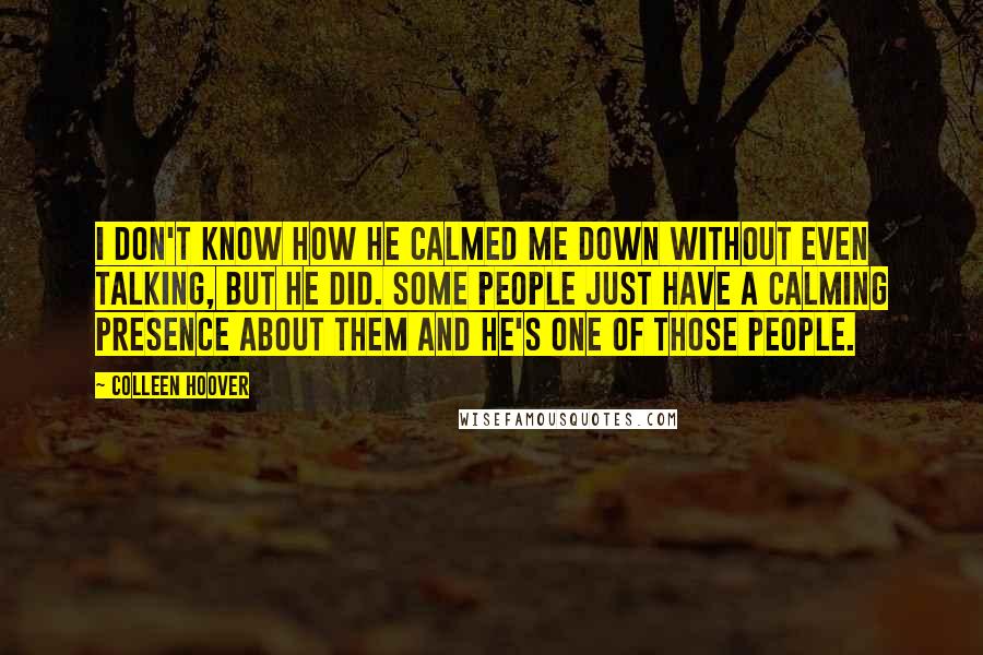 Colleen Hoover Quotes: I don't know how he calmed me down without even talking, but he did. Some people just have a calming presence about them and he's one of those people.