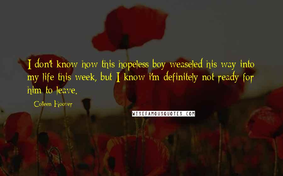 Colleen Hoover Quotes: I don't know how this hopeless boy weaseled his way into my life this week, but I know i'm definitely not ready for him to leave.