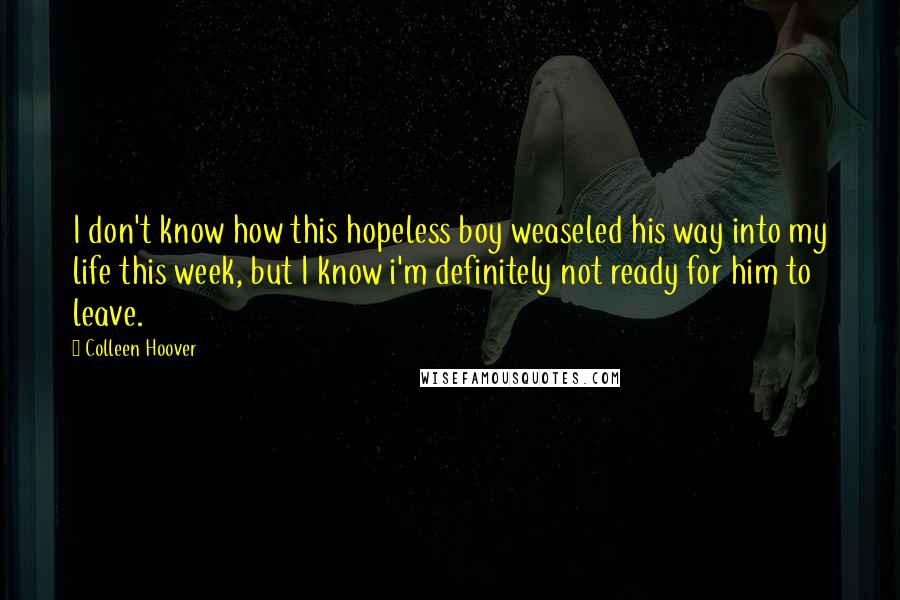 Colleen Hoover Quotes: I don't know how this hopeless boy weaseled his way into my life this week, but I know i'm definitely not ready for him to leave.