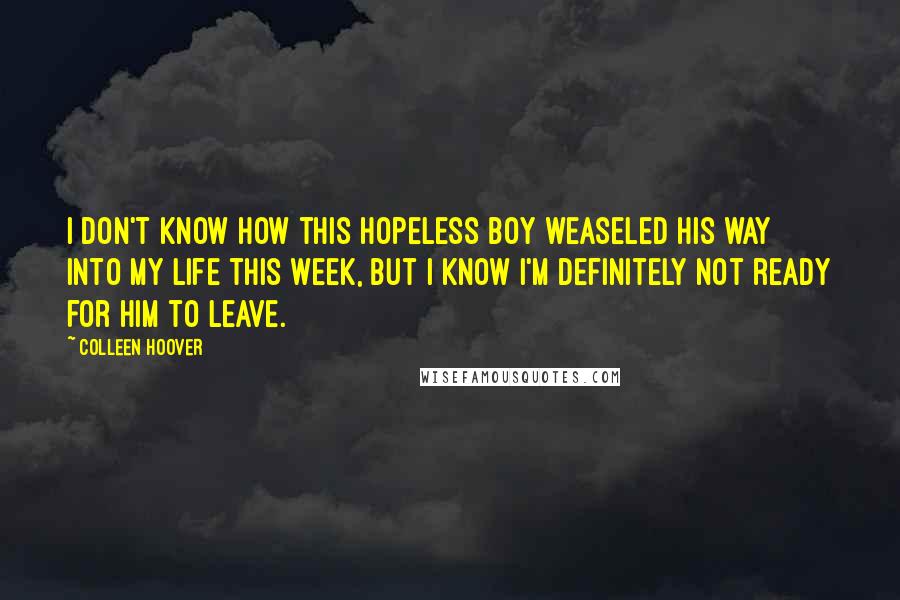 Colleen Hoover Quotes: I don't know how this hopeless boy weaseled his way into my life this week, but I know i'm definitely not ready for him to leave.