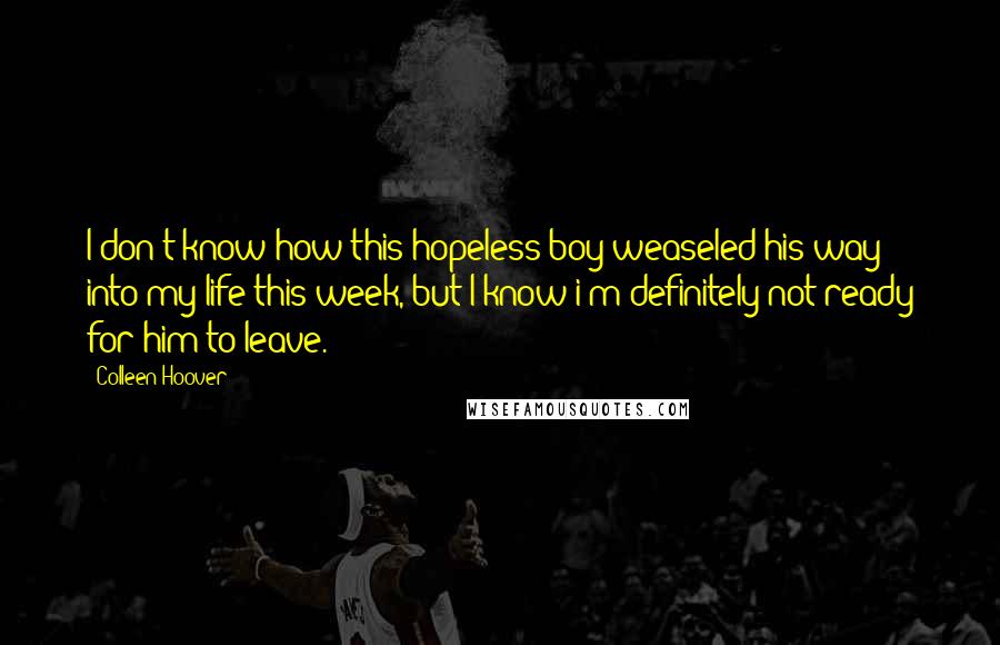 Colleen Hoover Quotes: I don't know how this hopeless boy weaseled his way into my life this week, but I know i'm definitely not ready for him to leave.