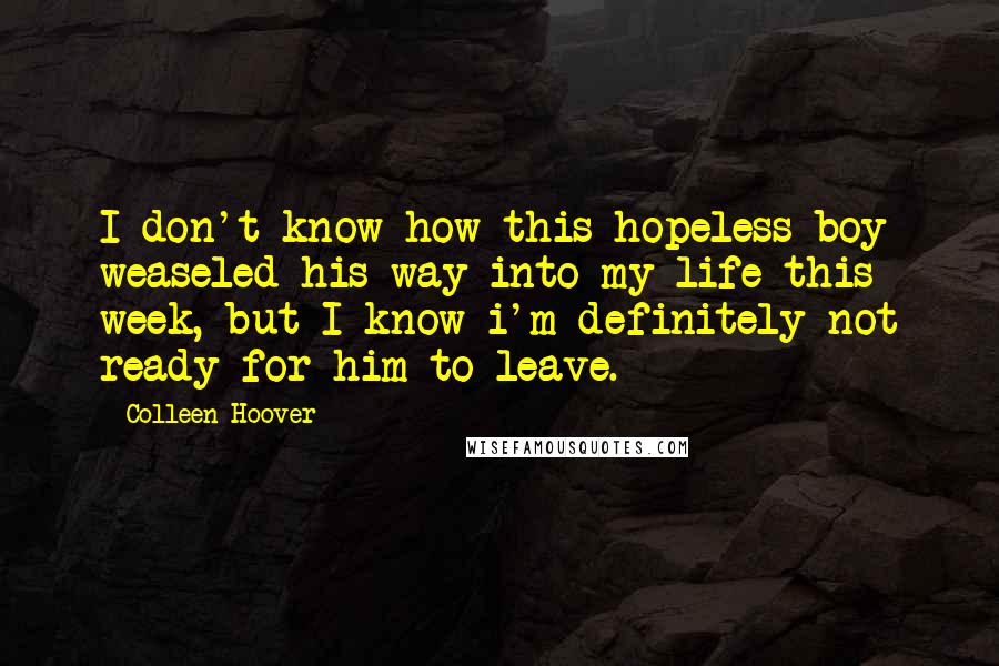 Colleen Hoover Quotes: I don't know how this hopeless boy weaseled his way into my life this week, but I know i'm definitely not ready for him to leave.