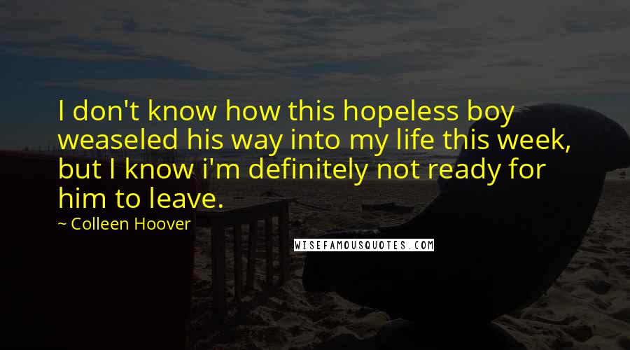 Colleen Hoover Quotes: I don't know how this hopeless boy weaseled his way into my life this week, but I know i'm definitely not ready for him to leave.