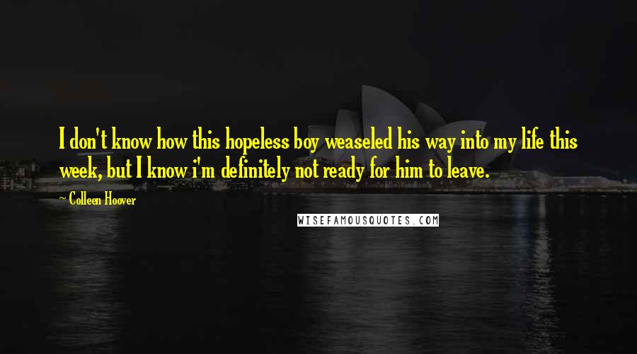 Colleen Hoover Quotes: I don't know how this hopeless boy weaseled his way into my life this week, but I know i'm definitely not ready for him to leave.