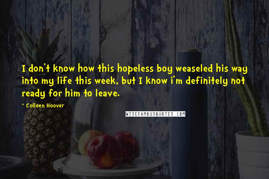 Colleen Hoover Quotes: I don't know how this hopeless boy weaseled his way into my life this week, but I know i'm definitely not ready for him to leave.