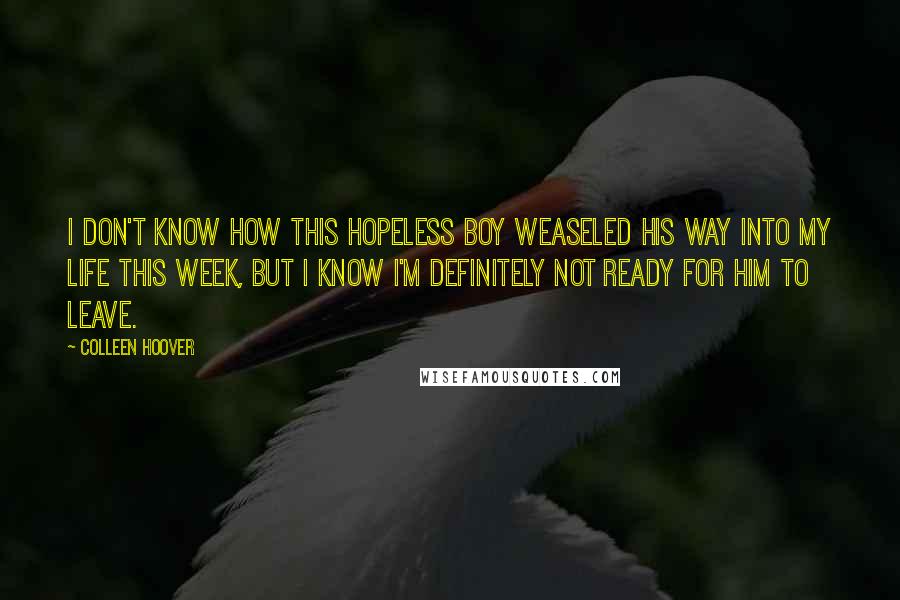 Colleen Hoover Quotes: I don't know how this hopeless boy weaseled his way into my life this week, but I know i'm definitely not ready for him to leave.