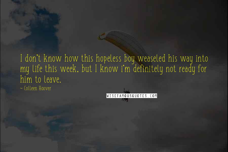 Colleen Hoover Quotes: I don't know how this hopeless boy weaseled his way into my life this week, but I know i'm definitely not ready for him to leave.