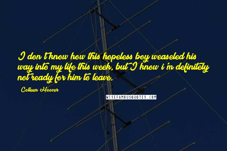 Colleen Hoover Quotes: I don't know how this hopeless boy weaseled his way into my life this week, but I know i'm definitely not ready for him to leave.