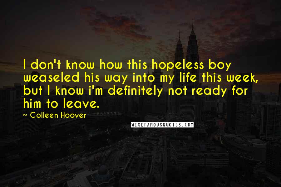 Colleen Hoover Quotes: I don't know how this hopeless boy weaseled his way into my life this week, but I know i'm definitely not ready for him to leave.