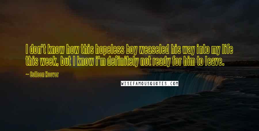 Colleen Hoover Quotes: I don't know how this hopeless boy weaseled his way into my life this week, but I know i'm definitely not ready for him to leave.