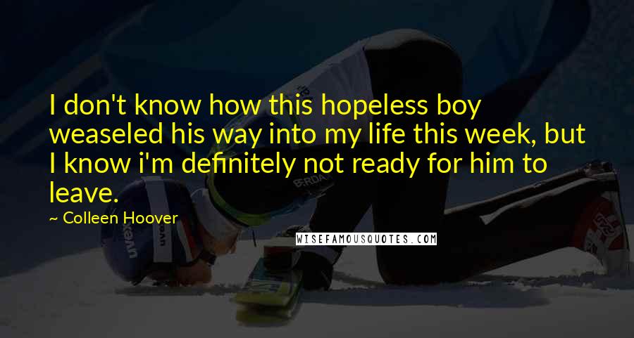 Colleen Hoover Quotes: I don't know how this hopeless boy weaseled his way into my life this week, but I know i'm definitely not ready for him to leave.