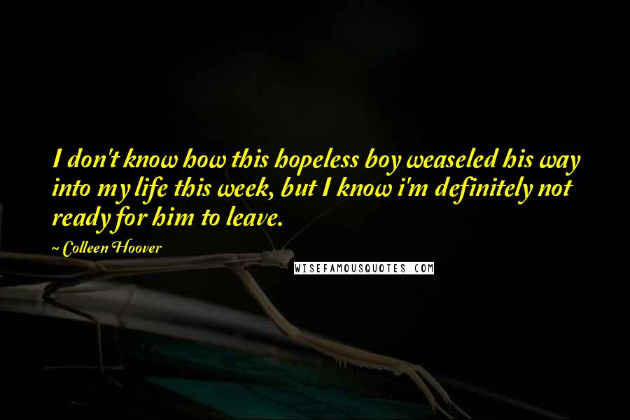 Colleen Hoover Quotes: I don't know how this hopeless boy weaseled his way into my life this week, but I know i'm definitely not ready for him to leave.