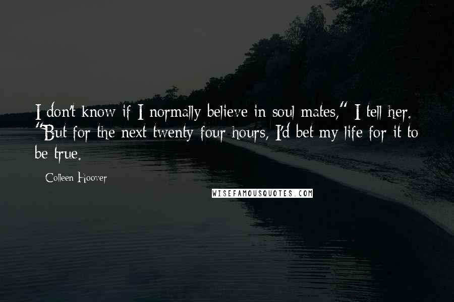 Colleen Hoover Quotes: I don't know if I normally believe in soul mates," I tell her. "But for the next twenty-four hours, I'd bet my life for it to be true.