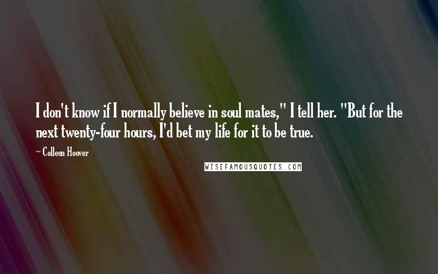 Colleen Hoover Quotes: I don't know if I normally believe in soul mates," I tell her. "But for the next twenty-four hours, I'd bet my life for it to be true.