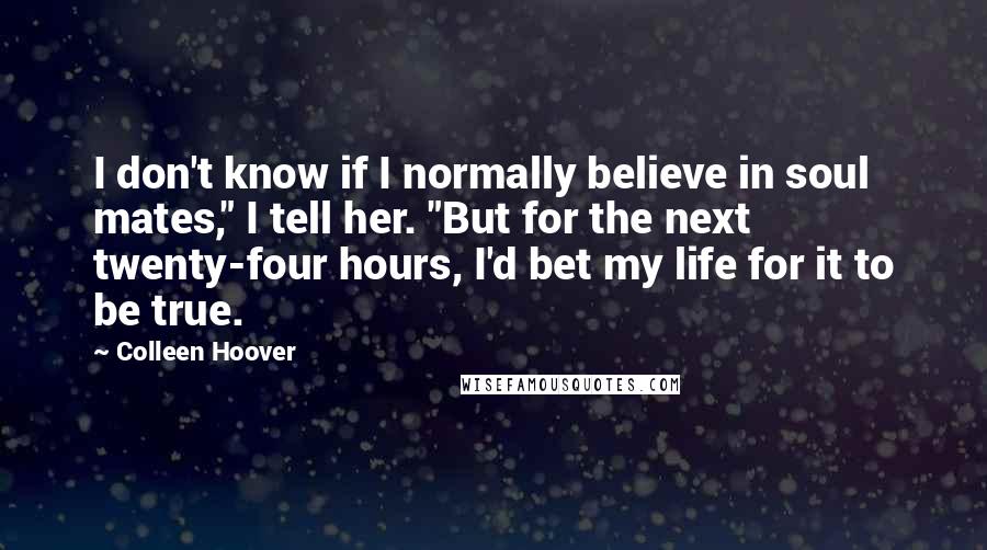 Colleen Hoover Quotes: I don't know if I normally believe in soul mates," I tell her. "But for the next twenty-four hours, I'd bet my life for it to be true.