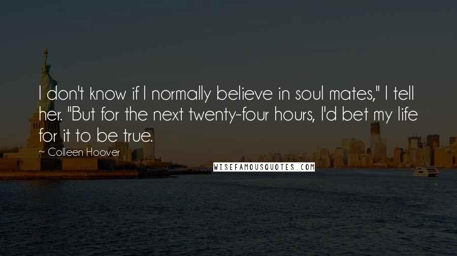 Colleen Hoover Quotes: I don't know if I normally believe in soul mates," I tell her. "But for the next twenty-four hours, I'd bet my life for it to be true.