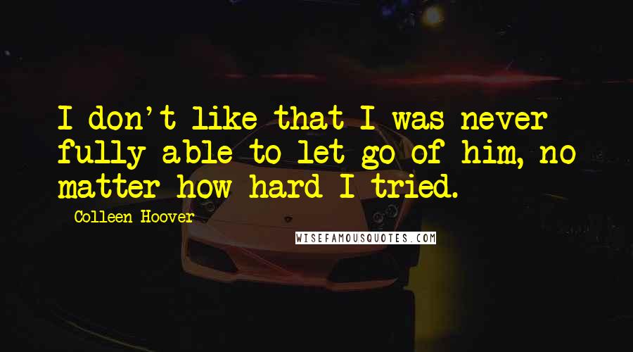 Colleen Hoover Quotes: I don't like that I was never fully able to let go of him, no matter how hard I tried.