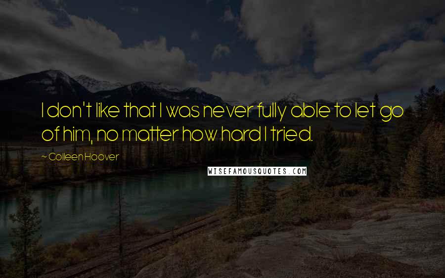 Colleen Hoover Quotes: I don't like that I was never fully able to let go of him, no matter how hard I tried.