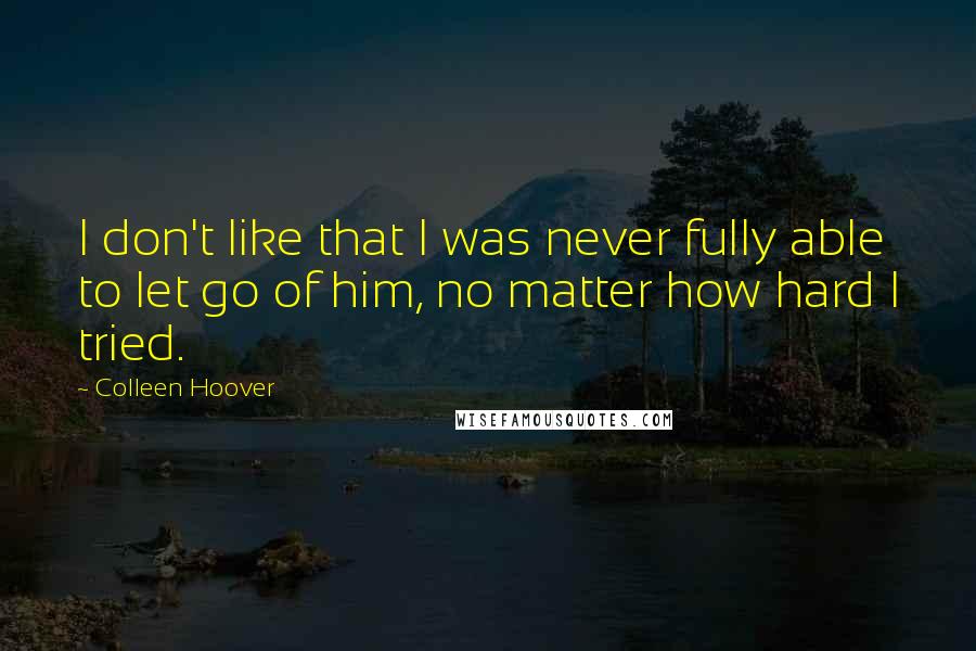 Colleen Hoover Quotes: I don't like that I was never fully able to let go of him, no matter how hard I tried.
