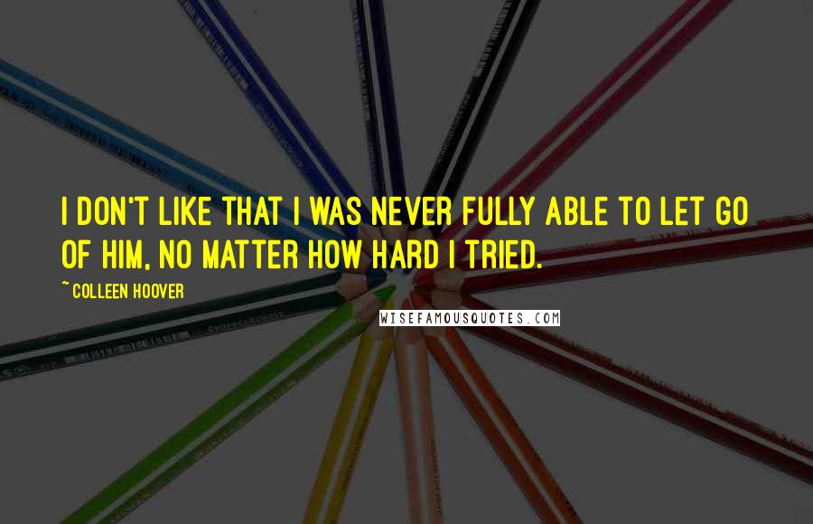 Colleen Hoover Quotes: I don't like that I was never fully able to let go of him, no matter how hard I tried.