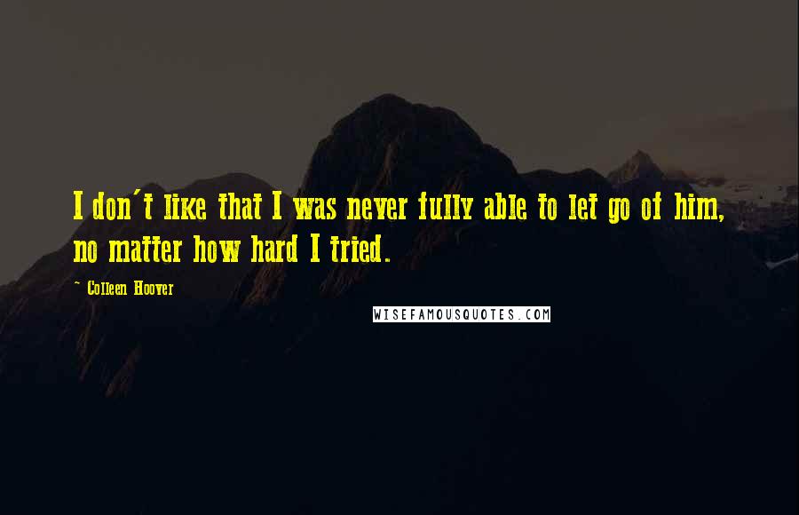 Colleen Hoover Quotes: I don't like that I was never fully able to let go of him, no matter how hard I tried.