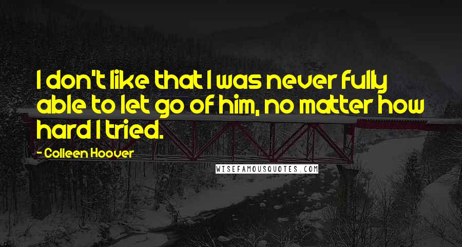 Colleen Hoover Quotes: I don't like that I was never fully able to let go of him, no matter how hard I tried.