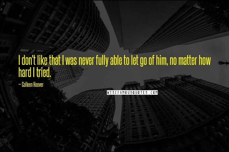 Colleen Hoover Quotes: I don't like that I was never fully able to let go of him, no matter how hard I tried.