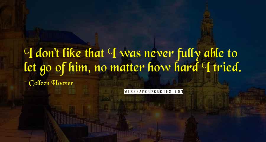 Colleen Hoover Quotes: I don't like that I was never fully able to let go of him, no matter how hard I tried.