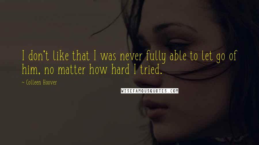 Colleen Hoover Quotes: I don't like that I was never fully able to let go of him, no matter how hard I tried.