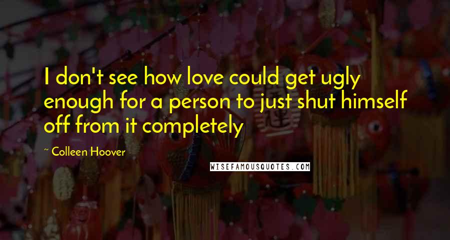 Colleen Hoover Quotes: I don't see how love could get ugly enough for a person to just shut himself off from it completely