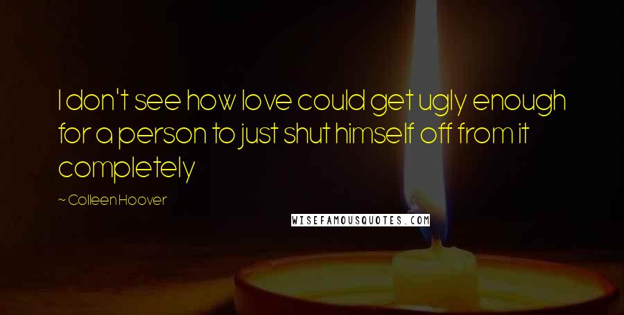 Colleen Hoover Quotes: I don't see how love could get ugly enough for a person to just shut himself off from it completely