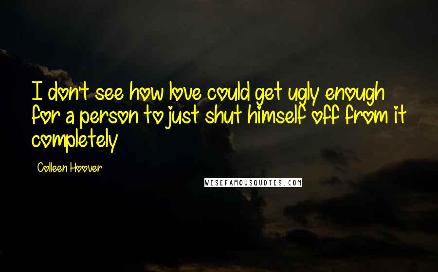 Colleen Hoover Quotes: I don't see how love could get ugly enough for a person to just shut himself off from it completely