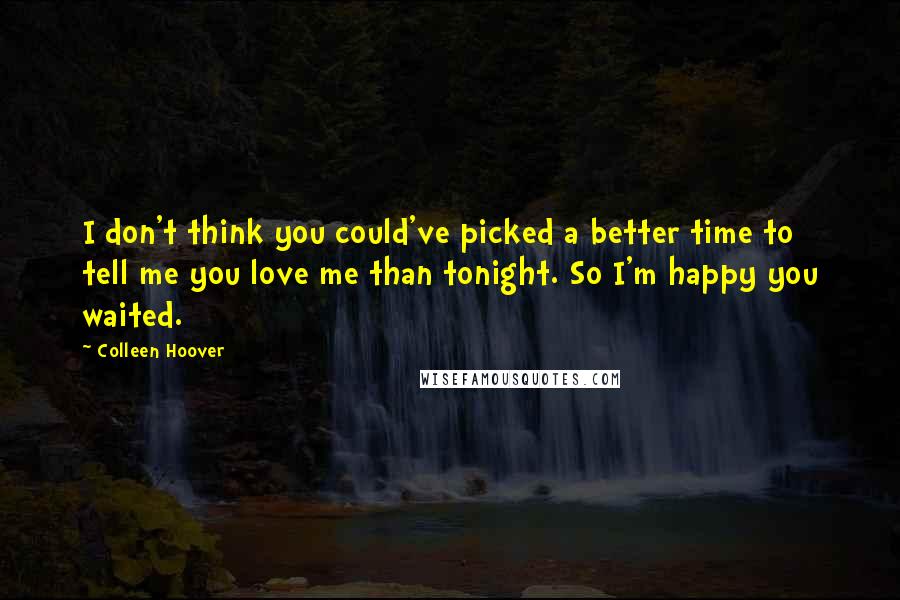 Colleen Hoover Quotes: I don't think you could've picked a better time to tell me you love me than tonight. So I'm happy you waited.