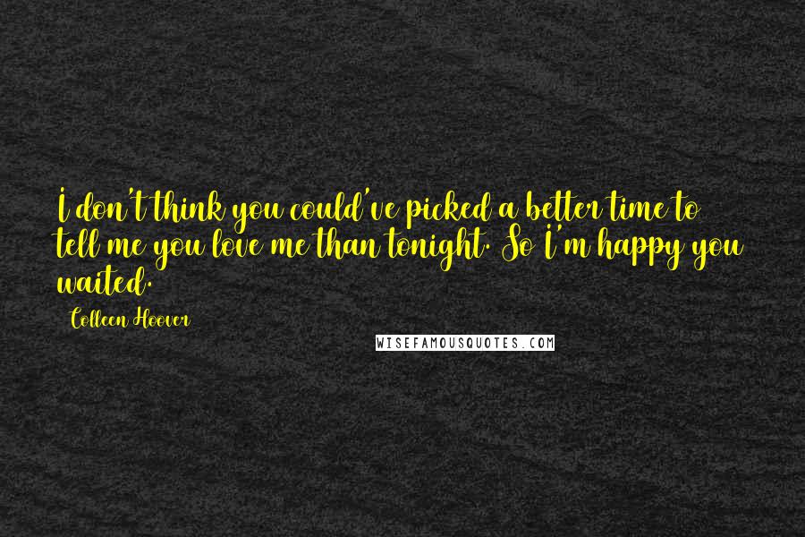 Colleen Hoover Quotes: I don't think you could've picked a better time to tell me you love me than tonight. So I'm happy you waited.