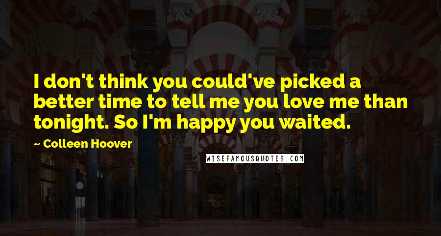 Colleen Hoover Quotes: I don't think you could've picked a better time to tell me you love me than tonight. So I'm happy you waited.