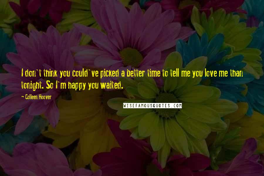 Colleen Hoover Quotes: I don't think you could've picked a better time to tell me you love me than tonight. So I'm happy you waited.