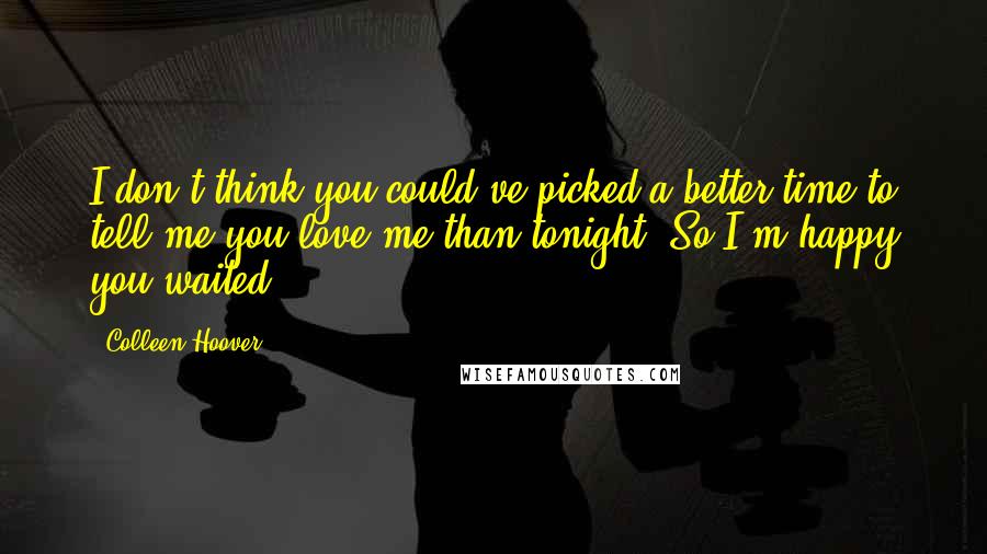 Colleen Hoover Quotes: I don't think you could've picked a better time to tell me you love me than tonight. So I'm happy you waited.