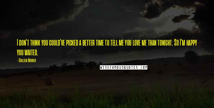 Colleen Hoover Quotes: I don't think you could've picked a better time to tell me you love me than tonight. So I'm happy you waited.