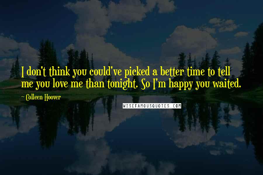 Colleen Hoover Quotes: I don't think you could've picked a better time to tell me you love me than tonight. So I'm happy you waited.