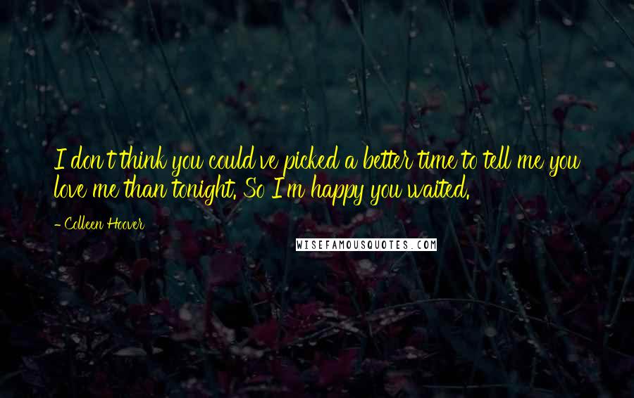 Colleen Hoover Quotes: I don't think you could've picked a better time to tell me you love me than tonight. So I'm happy you waited.