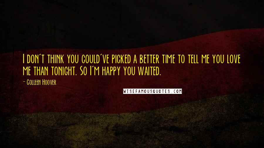 Colleen Hoover Quotes: I don't think you could've picked a better time to tell me you love me than tonight. So I'm happy you waited.