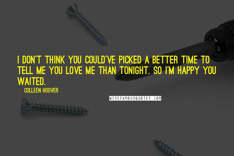 Colleen Hoover Quotes: I don't think you could've picked a better time to tell me you love me than tonight. So I'm happy you waited.