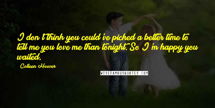 Colleen Hoover Quotes: I don't think you could've picked a better time to tell me you love me than tonight. So I'm happy you waited.