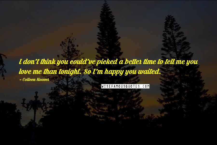 Colleen Hoover Quotes: I don't think you could've picked a better time to tell me you love me than tonight. So I'm happy you waited.