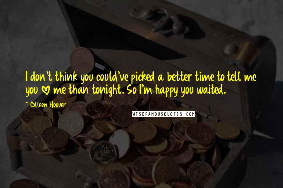 Colleen Hoover Quotes: I don't think you could've picked a better time to tell me you love me than tonight. So I'm happy you waited.