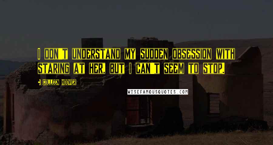 Colleen Hoover Quotes: I don't understand my sudden obsession with staring at her, but i can't seem to stop.