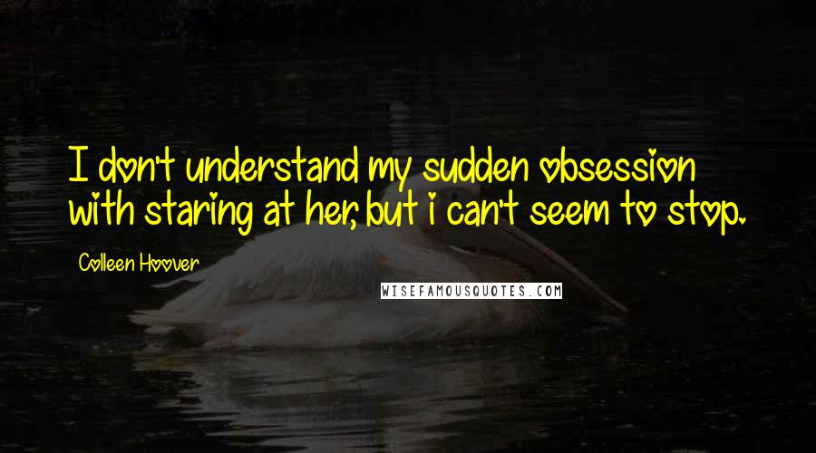 Colleen Hoover Quotes: I don't understand my sudden obsession with staring at her, but i can't seem to stop.