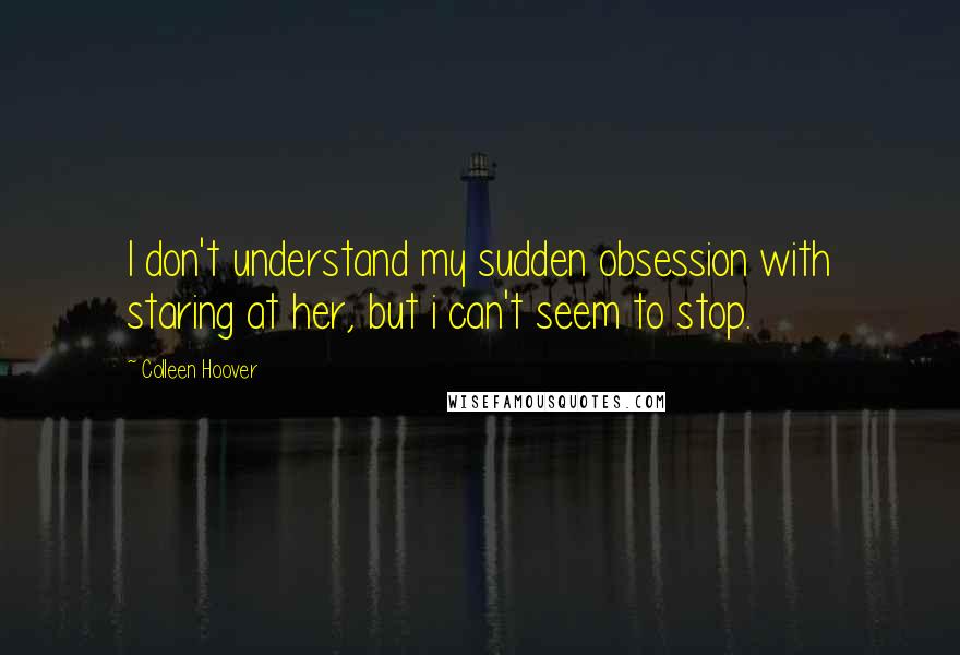 Colleen Hoover Quotes: I don't understand my sudden obsession with staring at her, but i can't seem to stop.