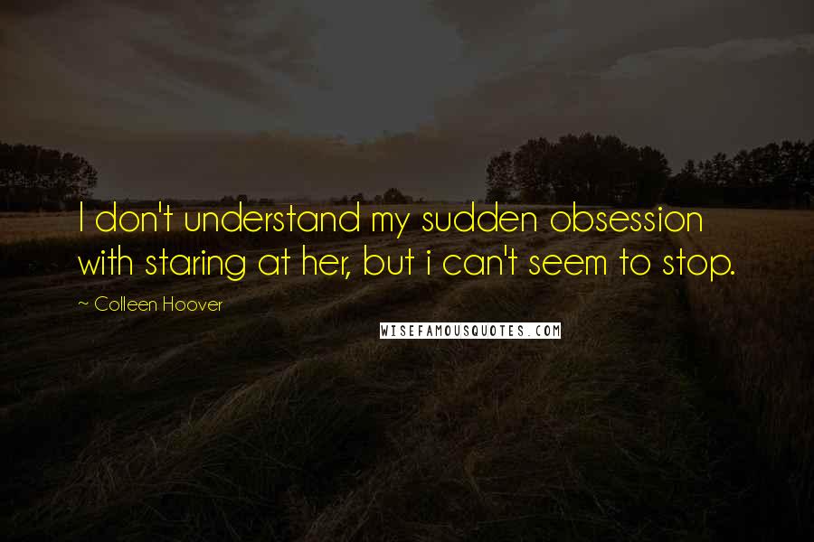 Colleen Hoover Quotes: I don't understand my sudden obsession with staring at her, but i can't seem to stop.